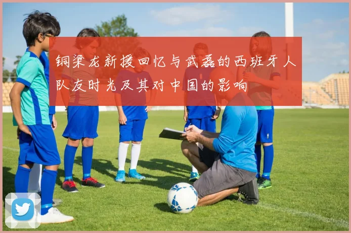 铜梁龙新援回忆与武磊的西班牙人队友时光及其对中国的影响