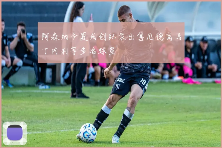 阿森纳今夏或创纪录出售厄德高马丁内利等多名球星