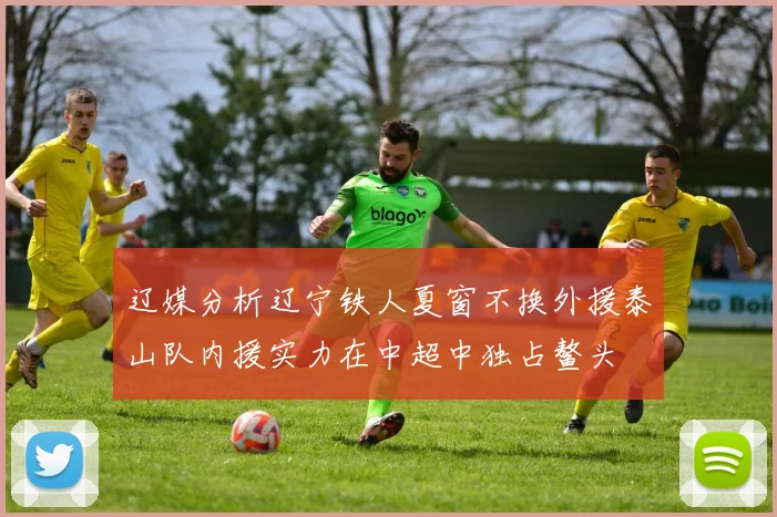 辽媒分析辽宁铁人夏窗不换外援泰山队内援实力在中超中独占鳌头