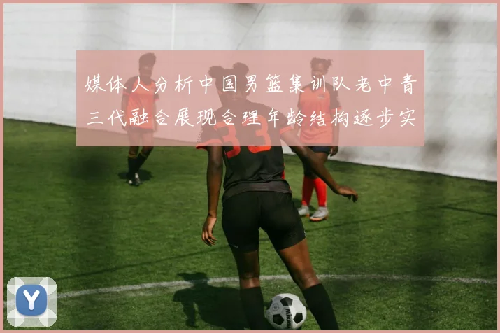 媒体人分析中国男篮集训队老中青三代融合展现合理年龄结构逐步实现换血