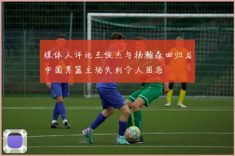 媒体人评论王俊杰与杨瀚森回归后中国男篮主场失利令人困惑