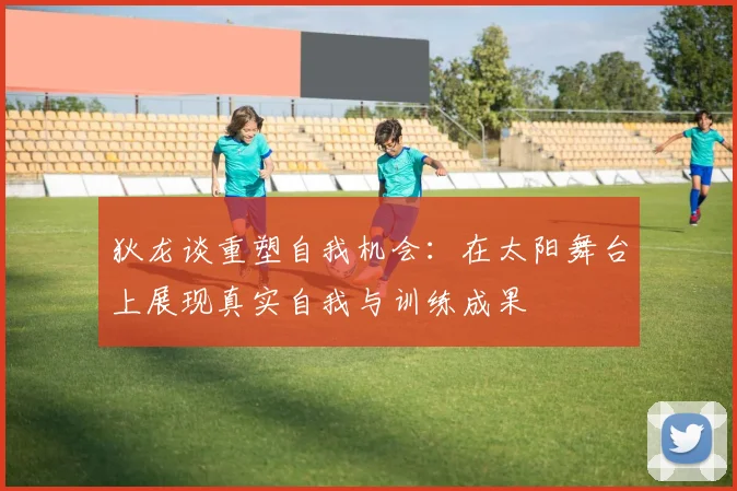 狄龙谈重塑自我机会：在太阳舞台上展现真实自我与训练成果