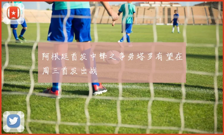 阿根廷首发中锋之争劳塔罗有望在周三首发出战