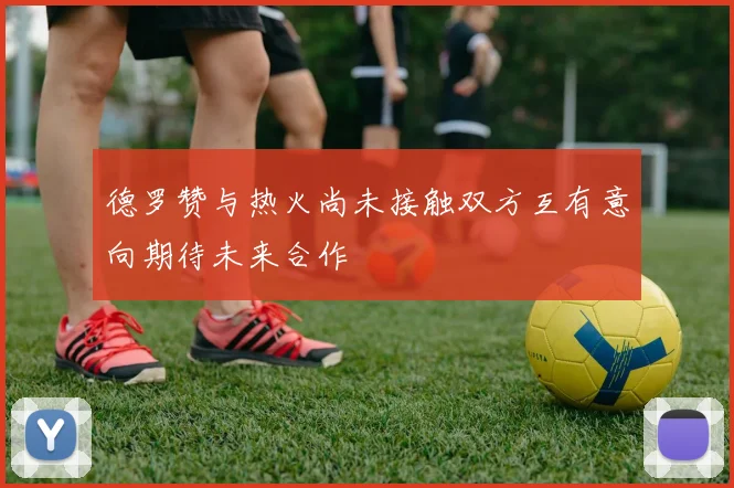 德罗赞与热火尚未接触双方互有意向期待未来合作