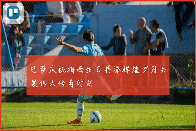 巴萨庆祝梅西生日再添辉煌岁月共襄伟大传奇时刻