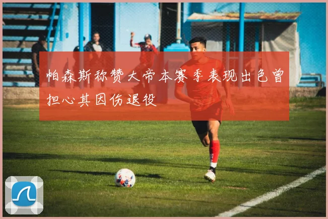 帕森斯称赞大帝本赛季表现出色曾担心其因伤退役