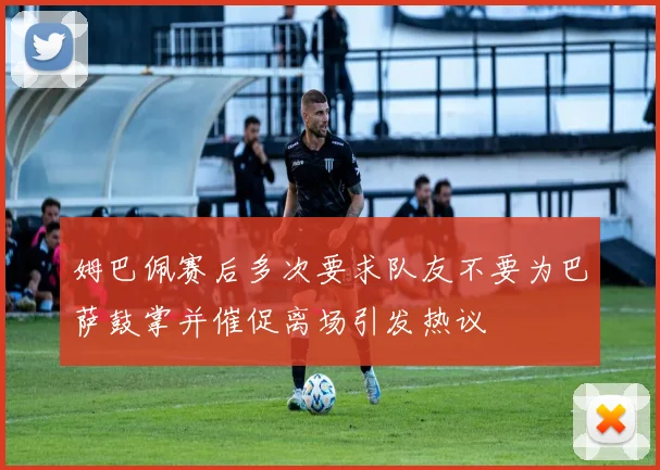 姆巴佩赛后多次要求队友不要为巴萨鼓掌并催促离场引发热议
