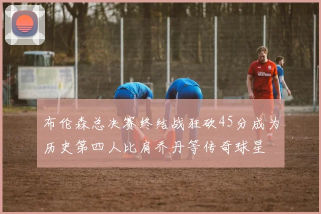 布伦森总决赛终结战狂砍45分成为历史第四人比肩乔丹等传奇球星
