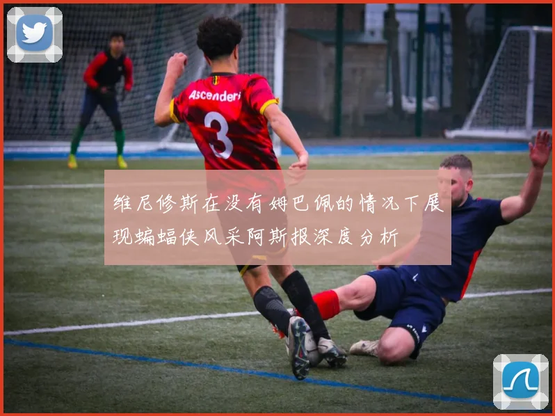 维尼修斯在没有姆巴佩的情况下展现蝙蝠侠风采阿斯报深度分析