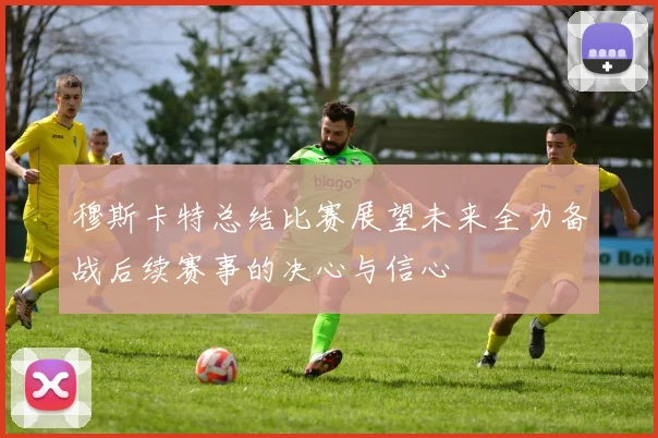 穆斯卡特总结比赛展望未来全力备战后续赛事的决心与信心