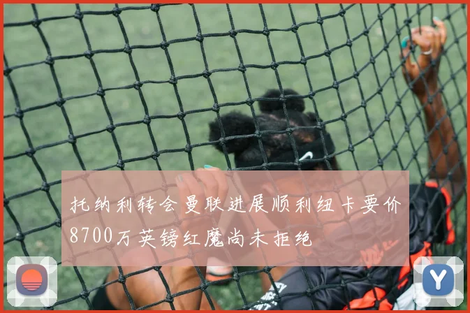 托纳利转会曼联进展顺利纽卡要价8700万英镑红魔尚未拒绝