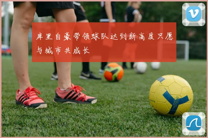 库里自豪带领球队达到新高度只愿与城市共成长