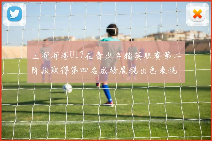 上海海港U17在青少年精英联赛第二阶段取得第四名成绩展现出色表现