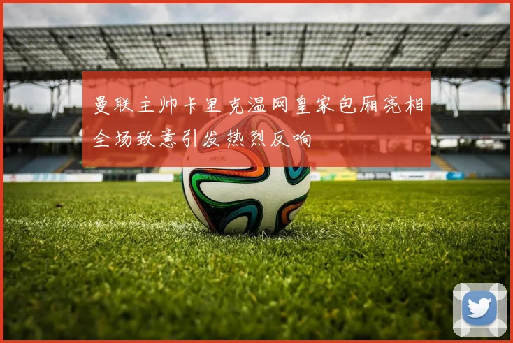 曼联主帅卡里克温网皇家包厢亮相全场致意引发热烈反响