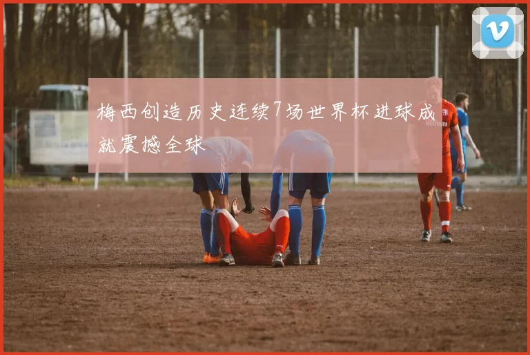梅西创造历史连续7场世界杯进球成就震撼全球