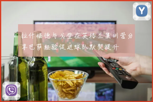拉什福德与戈登在英格兰集训营分享巴萨经验促进球队默契提升