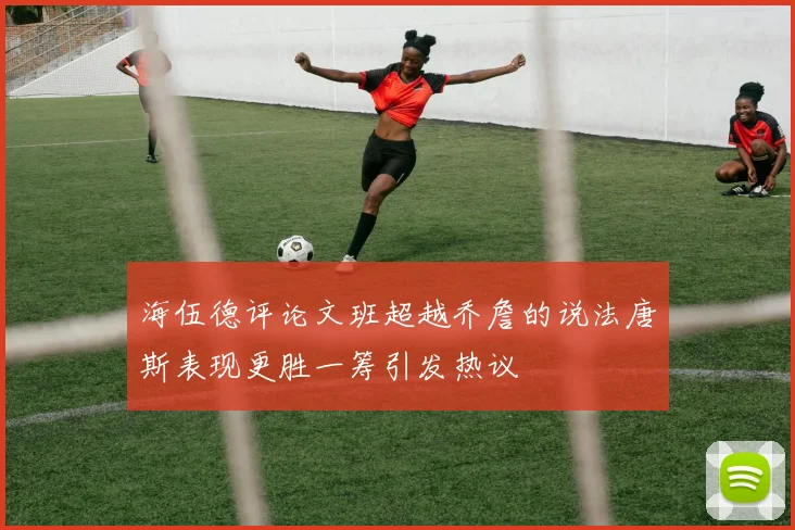 海伍德评论文班超越乔詹的说法唐斯表现更胜一筹引发热议