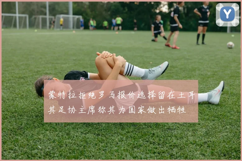 蒙特拉拒绝罗马报价选择留在土耳其足协主席称其为国家做出牺牲