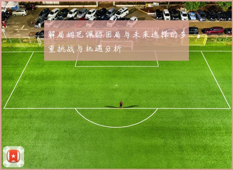 解局姆巴佩的困局与未来选择的多重挑战与机遇分析