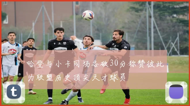 哈登与小卡同场各砍30分称赞彼此为联盟历史顶尖天才球员