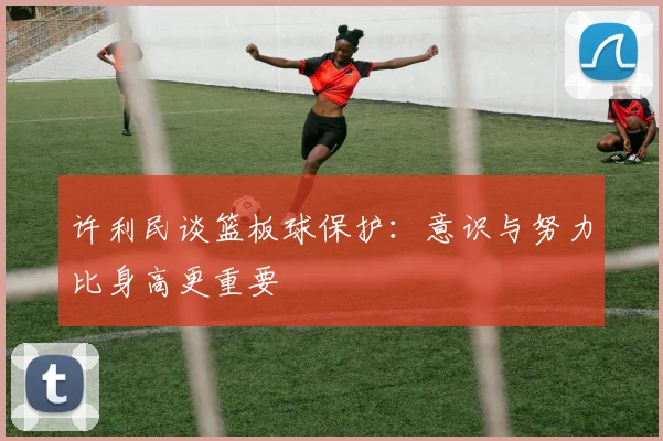 许利民谈篮板球保护：意识与努力比身高更重要