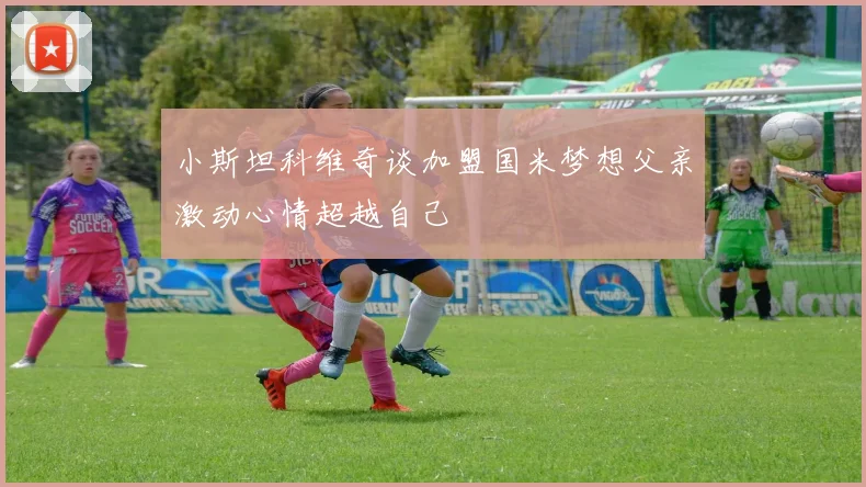小斯坦科维奇谈加盟国米梦想父亲激动心情超越自己