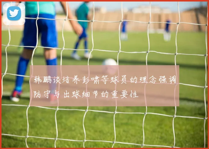 韩鹏谈培养彭啸等球员的理念强调防守与出球细节的重要性